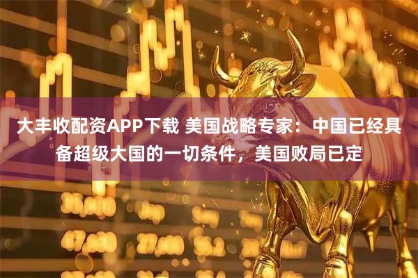 大丰收配资APP下载 美国战略专家：中国已经具备超级大国的一切条件，美国败局已定