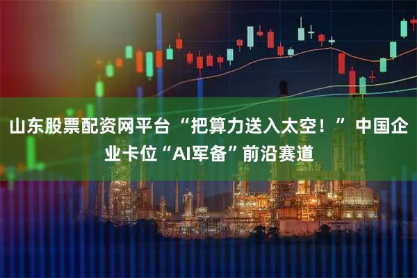 山东股票配资网平台 “把算力送入太空！” 中国企业卡位“AI军备”前沿赛道