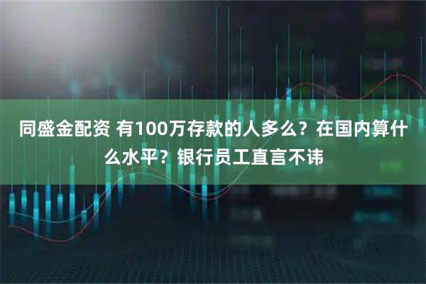 同盛金配资 有100万存款的人多么？在国内算什么水平？银行员工直言不讳