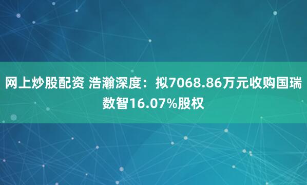 网上炒股配资 浩瀚深度：拟7068.86万元收购国瑞数智16.07%股权