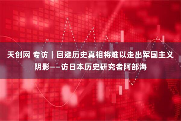 天创网 专访｜回避历史真相将难以走出军国主义阴影——访日本历史研究者阿部海