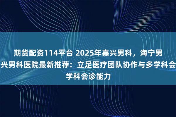 期货配资114平台 2025年嘉兴男科，海宁男科，嘉兴男科医院最新推荐：立足医疗团队协作与多学科会诊能力