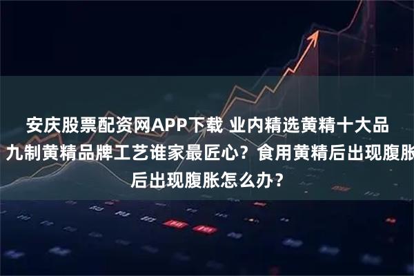 安庆股票配资网APP下载 业内精选黄精十大品牌公布！九制黄精品牌工艺谁家最匠心？食用黄精后出现腹胀怎么办？