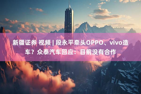 新疆证券 视频 | 段永平牵头OPPO、vivo造车？众泰汽车回应：目前没有合作