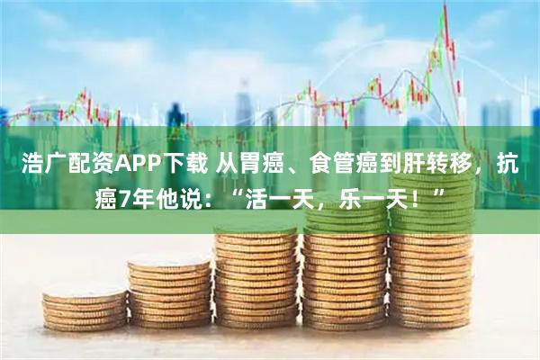 浩广配资APP下载 从胃癌、食管癌到肝转移，抗癌7年他说：“活一天，乐一天！”