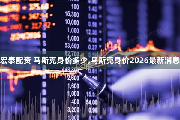 宏泰配资 马斯克身价多少,马斯克身价2026最新消息