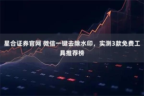 星合证券官网 微信一键去除水印,实测3款免费工具推荐榜