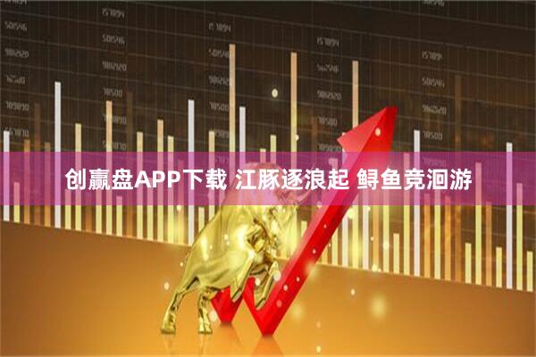 创赢盘APP下载 江豚逐浪起 鲟鱼竞洄游