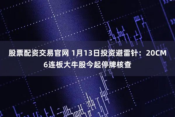股票配资交易官网 1月13日投资避雷针：20CM6连板大牛股今起停牌核查