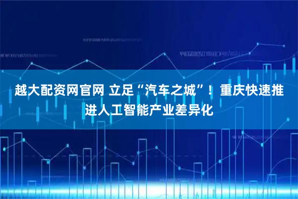 越大配资网官网 立足“汽车之城”！重庆快速推进人工智能产业差异化