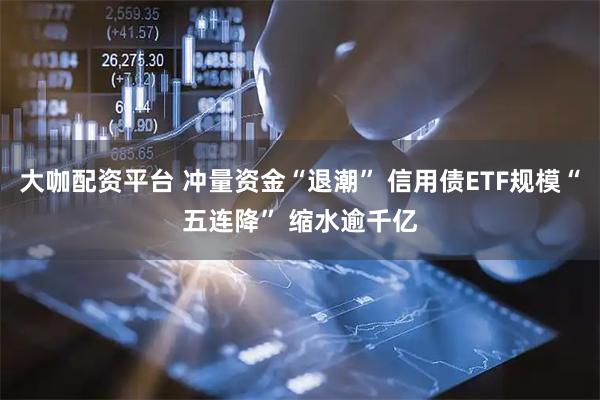 大咖配资平台 冲量资金“退潮” 信用债ETF规模“五连降” 缩水逾千亿